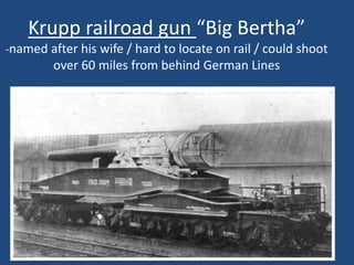 Krupp railroad gun “Big Bertha” 
-named after his wife / hard to locate on rail / could shoot 
over 60 miles from behind German Lines 
 