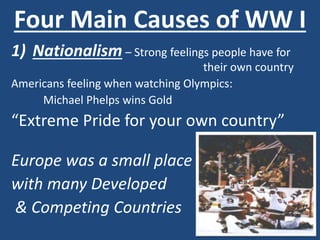 Four Main Causes of WW I 
1) Nationalism – Strong feelings people have for 
their own country 
Americans feeling when watching Olympics: 
Michael Phelps wins Gold 
“Extreme Pride for your own country” 
Europe was a small place 
with many Developed 
& Competing Countries 
 
