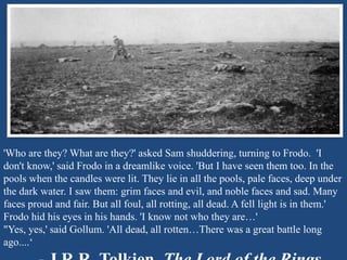 'Who are they? What are they?' asked Sam shuddering, turning to Frodo. 'I 
don't know,' said Frodo in a dreamlike voice. 'But I have seen them too. In the 
pools when the candles were lit. They lie in all the pools, pale faces, deep under 
the dark water. I saw them: grim faces and evil, and noble faces and sad. Many 
faces proud and fair. But all foul, all rotting, all dead. A fell light is in them.' 
Frodo hid his eyes in his hands. 'I know not who they are…' 
"Yes, yes,' said Gollum. 'All dead, all rotten…There was a great battle long 
ago....‘ 
- J.R.R. Tolkien, The Lord of the Rings 
 