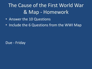 The Cause of the First World War 
& Map - Homework 
• Answer the 10 Questions 
• Include the 6 Questions from the WWI Map 
Due - Friday 
 