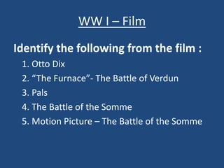 WW I – Film 
Identify the following from the film : 
1. Otto Dix 
2. “The Furnace”- The Battle of Verdun 
3. Pals 
4. The Battle of the Somme 
5. Motion Picture – The Battle of the Somme 
 