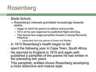 RosenbergSlade School, Rosenberg's interests gravitated increasingly towards poetry. began to send his poems to editors and journals1912 at his own expense he published Night and Day. This twenty-four-page pamphlet showed a strong Romantic influence: particularly from the poems of Keats and Shelley.In 1913 Rosenberg's health began to failspent the following year in Cape Town, South Africa. He returned to England in 1915 and again self-published a pamphlet of the poems he had written in the preceding two years. This pamphlet, entitled shows Rosenberg developing a more distinctive and mature style. 