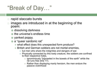 “Break of Day…”rapid staccato bursts images are introduced in at the beginning of the poem: dissolving darknessthe universe’s endless timeyanked poppy. a “queer sardonic rat” what effect does this unexpected form produce?British and German soldiers are not mortal enemies, but men who share the indignities and dangers of war. Physically connected by this lowly creature, the soldiers are confined to their respective holes, ignominiously “[s]prawled in the bowels of the earth” while the rat runs free (line 17). Rather than displaying manly heroism, the men endure the passive victimhood