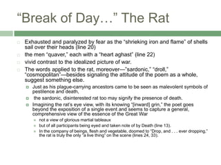 “Break of Day…” The Rat Exhausted and paralyzed by fear as the “shrieking iron and flame” of shells sail over their heads (line 20)the men “quaver,” each with a “heart aghast” (line 22)vivid contrast to the idealized picture of war. The words applied to the rat, moreover—”sardonic,” “droll,” “cosmopolitan”—besides signaling the attitude of the poem as a whole, suggest something else. Just as his plague-carrying ancestors came to be seen as malevolent symbols of pestilence and death, the sardonic, disinterested rat too may signify the presence of death.Imagining the rat’s eye view, with its knowing “[inward] grin,” the poet goes beyond the exposition of a single event and seems to capture a general, comprehensive view of the essence of the Great Warnot a view of glorious martial tableaux but of all participants being eyed and taken note of by Death (line 13).In the company of beings, flesh and vegetable, doomed to “Drop, and . . . ever dropping,” the rat is truly the only “a live thing” on the scene (lines 24, 33).