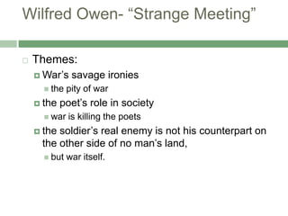 Wilfred Owen- “Strange Meeting”Themes: War’s savage ironiesthe pity of warthe poet’s role in societywar is killing the poetsthe soldier’s real enemy is not his counterpart on the other side of no man’s land, but war itself.
