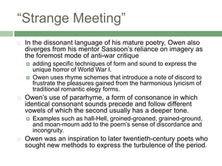 “Strange Meeting”In the dissonant language of his mature poetry, Owen also diverges from his mentor Sassoon’s reliance on imagery as the foremost mode of anti-war critiqueadding specific techniques of form and sound to express the unique horror of World War I. Owen uses rhyme schemes that introduce a note of discord to frustrate the pleasures gained from the harmonious lyricism of traditional romantic elegy forms.Owen’s use of pararhyme, a form of consonance in which identical consonant sounds precede and follow different vowels of which the second usually has a deeper tone. Examples such as hall-Hell, groined-groaned, grained-ground, and moan-mourn add to the poem’s sense of discordance and incongruity. Owen was an inspiration to later twentieth-century poets who sought new methods to express the turbulence of the period.