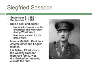 Siegfried SassoonSeptember 8, 1886 - September 1, 1967British poet and author. became known as a writer of satirical anti-war verse during World War I, later won acclaim for his prose work. born in Matfield, Kent, to a Jewish father and English mother. His father, Alfred, one of the wealthy Sassoon merchant family, was disinherited for marrying outside the faith