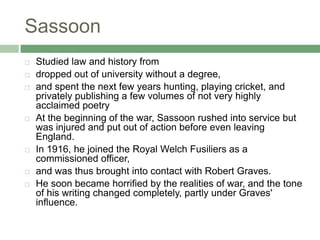 SassoonStudied law and history fromdropped out of university without a degree, and spent the next few years hunting, playing cricket, and privately publishing a few volumes of not very highly acclaimed poetryAt the beginning of the war, Sassoon rushed into service but was injured and put out of action before even leaving England. In 1916, he joined the Royal Welch Fusiliers as a commissioned officer, and was thus brought into contact with Robert Graves. He soon became horrified by the realities of war, and the tone of his writing changed completely, partly under Graves' influence. 