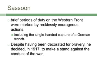 Sassoonbrief periods of duty on the Western Front were marked by recklessly courageous actions, including the single-handed capture of a German trench. Despite having been decorated for bravery, he decided, in 1917, to make a stand against the conduct of the war. 