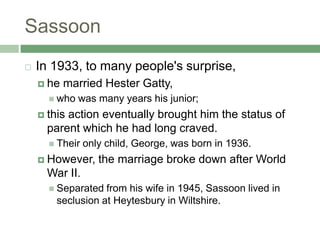 SassoonIn 1933, to many people's surprise, he married Hester Gatty, who was many years his junior; this action eventually brought him the status of parent which he had long craved. Their only child, George, was born in 1936. However, the marriage broke down after World War II. Separated from his wife in 1945, Sassoon lived in seclusion at Heytesbury in Wiltshire. 