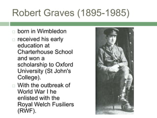Robert Graves (1895-1985)born in Wimbledonreceived his early education at Charterhouse School and won a scholarship to Oxford University (St John's College). With the outbreak of World War I he enlisted with the Royal Welch Fusiliers (RWF). 