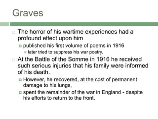 GravesThe horror of his wartime experiences had a profound effect upon himpublished his first volume of poems in 1916later tried to suppress his war poetry. At the Battle of the Somme in 1916 he received such serious injuries that his family were informed of his death. However, he recovered, at the cost of permanent damage to his lungs, spent the remainder of the war in England - despite his efforts to return to the front.