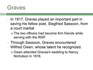 GravesIn 1917, Graves played an important part in saving his fellow poet, Siegfried Sassoon, from a court martialThe two officers had become firm friends while serving with the RWF. Through Sassoon, Graves encountered Wilfred Owen, whose talent he recognized. Owen attended Graves's wedding to Nancy Nicholson in 1918. 