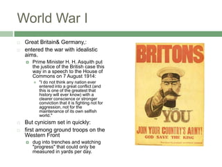 World War IGreat Britain& Germany,:entered the war with idealistic aims. Prime Minister H. H. Asquith put the justice of the British case this way in a speech to the House of Commons on 7 August 1914: "I do not think any nation ever entered into a great conflict (and this is one of the greatest that history will ever know) with a clearer conscience or stronger conviction that it is fighting not for aggression, not for the maintenance of its own selfish world." But cynicism set in quickly:first among ground troops on the Western Frontdug into trenches and watching "progress" that could only be measured in yards per day. 