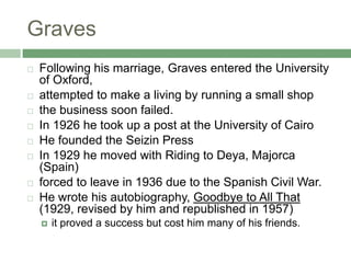 GravesFollowing his marriage, Graves entered the University of Oxford, attempted to make a living by running a small shopthe business soon failed. In 1926 he took up a post at the University of CairoHe founded the Seizin Press In 1929 he moved with Riding to Deya, Majorca (Spain)forced to leave in 1936 due to the Spanish Civil War. He wrote his autobiography, Goodbye to All That (1929, revised by him and republished in 1957)it proved a success but cost him many of his friends. 