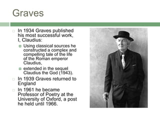 GravesIn 1934 Graves published his most successful work, I, Claudius: Using classical sources he constructed a complex and compelling tale of the life of the Roman emperor Claudius, extended in the sequel Claudius the God (1943). In 1939 Graves returned to England In 1961 he became Professor of Poetry at the University of Oxford, a post he held until 1966. 