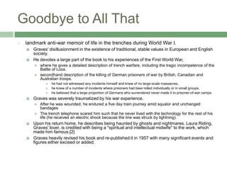 Goodbye to All Thatlandmark anti-war memoir of life in the trenches during World War I. Graves' disillusionment in the existence of traditional, stable values in European and English society. He devotes a large part of the book to his experiences of the First World War, where he gives a detailed description of trench warfare, including the tragic incompetence of the Battle of Loos. secondhand description of the killing of German prisoners of war by British, Canadian and Australian troops. he had not witnessed any incidents himself and knew of no large-scale massacres, he knew of a number of incidents where prisoners had been killed individually or in small groups, he believed that a large proportion of Germans who surrendered never made it to prisoner-of-war camps.Graves was severely traumatized by his war experience. After he was wounded, he endured a five day train journey amid squalor and unchanged bandagesThe trench telephone scared him such that he never lived with the technology for the rest of his life (he received an electric shock because the line was struck by lightning). Upon his return home, he describes being haunted by ghosts and nightmares. Laura Riding, Graves' lover, is credited with being a "spiritual and intellectual midwife" to the work, which made him famous.[2]Graves heavily revised his book and re-published it in 1957 with many significant events and figures either excised or added.