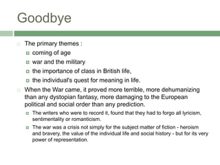 GoodbyeThe primary themes :coming of agewar and the militarythe importance of class in British life, the individual's quest for meaning in life.When the War came, it proved more terrible, more dehumanizing than any dystopian fantasy, more damaging to the European political and social order than any prediction. The writers who were to record it, found that they had to forgo all lyricism, sentimentality or romanticism. The war was a crisis not simply for the subject matter of fiction - heroism and bravery, the value of the individual life and social history - but for its very power of representation.
