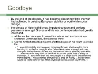 GoodbyeBy the end of the decade, it had become clearer how little the war had achieved in creating European stability or worthwhile social change, the climate of historical dismay, impotent outrage and anxious pessimism amongst Graves and his war contemporaries had greatly increased. all the war had done was to leave its survivors and successors in a shattered, unmanageable, directionless world.Graves himself describes his own shattered state on his return to civilian life:“ I was still mentally and nervously organized for war; shells used to come bursting on my bed at midnight, even when Nancy was sharing it with me; strangers in day-time would assume the faces of friends who had been killed ... I was very thin, very nervous and had about four years' loss of sleep to make up ...if I saw more than two new people in a single day it prevented me from sleeping. I was ashamed of myself as a drag on Nancy ... I knew that it would be years before I was fit for anything besides a quiet country life.[1]