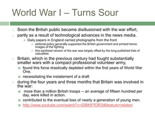 World War I – Turns SourSoon the British public became disillusioned with the war effort, partly as a result of technological advances in the news media. Daily papers in England carried photographs from the fronteditorial policy generally supported the British government and printed heroic images of the fightingthis sanitized version of the war was largely offset by the long published lists of casualtiesBritain, which in the previous century had fought substantially smaller wars with a compact professional volunteer army, found this force drastically depleted within the first years of World War One,necessitating the instatement of a draftduring the four years and three months that Britain was involved in the war: more than a million British troops -- an average of fifteen hundred per day, were killed in action.contributed to the eventual loss of nearly a generation of young men.http://www.youtube.com/watch?v=SIBKtFfOR3I&feature=related