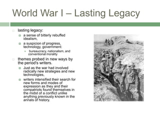 World War I – Lasting Legacylasting legacy:a sense of bitterly rebuffed idealism, a suspicion of progress, technology, government: bureaucracy, nationalism, and conventional moralitythemes probed in new ways by the period's writers. Just as the war had involved radically new strategies and new technologies, writers intensified their search for new forms and modes of expression as they and their compatriots found themselves in the midst of a conflict unlike anything previously known in the annals of history.