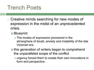 Trench PoetsCreative minds searching for new modes of expression in the midst of an unprecedented crisis. Blueprint: The modes of expression pioneered in the atmosphere of doubt, anxiety and instability of the late Victorian erathis generation of writers began to comprehend the unparalleled scope of the conflicturgency forced them to create their own innovations in form and perspective.