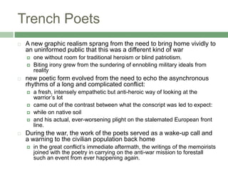 Trench PoetsA new graphic realism sprang from the need to bring home vividly to an uninformed public that this was a different kind of warone without room for traditional heroism or blind patriotism. Biting irony grew from the sundering of ennobling military ideals from realitynew poetic form evolved from the need to echo the asynchronous rhythms of a long and complicated conflict:a fresh, intensely empathetic but anti-heroic way of looking at the warrior’s lot came out of the contrast between what the conscript was led to expect:while on native soil and his actual, ever-worsening plight on the stalemated European front line.During the war, the work of the poets served as a wake-up call and a warning to the civilian population back homein the great conflict’s immediate aftermath, the writings of the memoirists joined with the poetry in carrying on the anti-war mission to forestall such an event from ever happening again.
