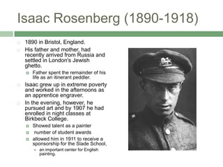 Isaac Rosenberg (1890-1918)1890 in Bristol, England. His father and mother, had recently arrived from Russia and settled in London's Jewish ghetto. Father spent the remainder of his life as an itinerant peddler. Isaac grew up in extreme poverty and worked in the afternoons as an apprentice engraver. In the evening, however, he pursued art and by 1907 he had enrolled in night classes at Birkbeck College. Showed talent as a painter  number of student awards allowed him in 1911 to receive a sponsorship for the Slade School, an important center for English painting.