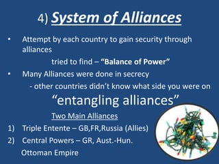 4) System of Alliances 
• Attempt by each country to gain security through 
alliances 
tried to find – “Balance of Power” 
• Many Alliances were done in secrecy 
- other countries didn’t know what side you were on 
“entangling alliances” 
Two Main Alliances 
1) Triple Entente – GB,FR,Russia (Allies) 
2) Central Powers – GR, Aust.-Hun. 
Ottoman Empire 
 