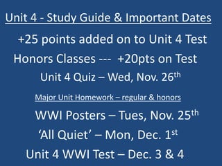 Unit 4 - Study Guide & Important Dates 
+25 points added on to Unit 4 Test 
Honors Classes --- +20pts on Test 
Unit 4 Quiz – Wed, Nov. 26th 
Major Unit Homework – regular & honors 
WWI Posters – Tues, Nov. 25th 
‘All Quiet’ – Mon, Dec. 1st 
Unit 4 WWI Test – Dec. 3 & 4 
 