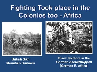 Fighting Took place in the 
Colonies too - Africa 
British Sikh 
Mountain Gunners 
Black Soldiers in the 
German Schutztruppen 
[German E. Africa] 
 