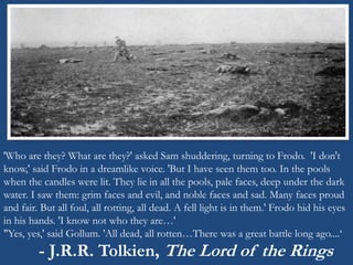 'Who are they? What are they?' asked Sam shuddering, turning to Frodo. 'I don't 
know,' said Frodo in a dreamlike voice. 'But I have seen them too. In the pools 
when the candles were lit. They lie in all the pools, pale faces, deep under the dark 
water. I saw them: grim faces and evil, and noble faces and sad. Many faces proud 
and fair. But all foul, all rotting, all dead. A fell light is in them.' Frodo hid his eyes 
in his hands. 'I know not who they are…' 
"Yes, yes,' said Gollum. 'All dead, all rotten…There was a great battle long ago....‘ 
- J.R.R. Tolkien, The Lord of the Rings 
 