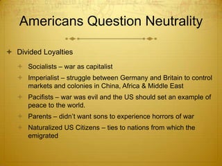 Americans Question Neutrality

 Divided Loyalties
    Socialists – war as capitalist
    Imperialist – struggle between Germany and Britain to control
     markets and colonies in China, Africa & Middle East
    Pacifists – war was evil and the US should set an example of
     peace to the world.
    Parents – didn’t want sons to experience horrors of war
    Naturalized US Citizens – ties to nations from which the
     emigrated
 