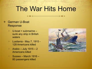 The War Hits Home
 German U-Boat
  Response
   U-boat = submarine –
    sunk any ship in British
    waters
   Lusitania - May 7, 1915 -
    128 Americans killed
   Arabic – July 1915 – 2
    Americans killed
   Sussex – March 1916 –
    80 passengers killed
 