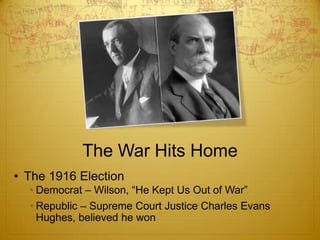 The War Hits Home
• The 1916 Election
  • Democrat – Wilson, “He Kept Us Out of War”
  • Republic – Supreme Court Justice Charles Evans
    Hughes, believed he won
 