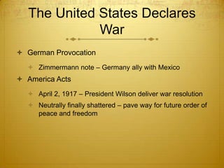 The United States Declares
              War
 German Provocation
   Zimmermann note – Germany ally with Mexico
 America Acts
   April 2, 1917 – President Wilson deliver war resolution
   Neutrally finally shattered – pave way for future order of
    peace and freedom
 