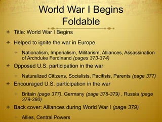 World War I Begins
                   Foldable
 Title: World War I Begins
 Helped to ignite the war in Europe
    Nationalism, Imperialism, Militarism, Alliances, Assassination
     of Archduke Ferdinand (pages 373-374)
 Opposed U.S. participation in the war
    Naturalized Citizens, Socialists, Pacifists, Parents (page 377)
 Encouraged U.S. participation in the war
    Britain (page 377), Germany (page 378-379) , Russia (page
     379-380)
 Back cover: Alliances during World War I (page 379)
    Allies, Central Powers
 