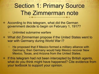 Section 1: Primary Source
         The Zimmerman note
 According to this telegram, what did the German
  government decide to begin on February 1, 1917?
    Unlimited submarine warfare
 What did Zimmerman propose if the United States went to
  war with Germany during World War I?
    He proposed that if Mexico formed a military alliance with
     Germany, then Germany would help Mexico recover New
     Mexico, Texas, and Arizona from the United States.
 If this telegram had not been intercepted by British agents,
  what do you think might have happened? Cite evidence from
  your textbook to support your opinion.
 