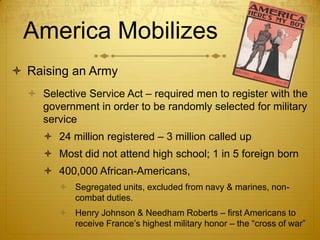 America Mobilizes
 Raising an Army
   Selective Service Act – required men to register with the
    government in order to be randomly selected for military
    service
      24 million registered – 3 million called up
      Most did not attend high school; 1 in 5 foreign born
      400,000 African-Americans,
         Segregated units, excluded from navy & marines, non-
          combat duties.
         Henry Johnson & Needham Roberts – first Americans to
          receive France’s highest military honor – the “cross of war”
 