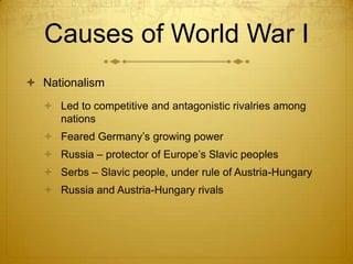 Causes of World War I
 Nationalism
   Led to competitive and antagonistic rivalries among
    nations
   Feared Germany’s growing power
   Russia – protector of Europe’s Slavic peoples
   Serbs – Slavic people, under rule of Austria-Hungary
   Russia and Austria-Hungary rivals
 