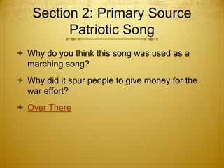 Section 2: Primary Source
          Patriotic Song
 Why do you think this song was used as a
  marching song?
 Why did it spur people to give money for the
  war effort?
 Over There
 