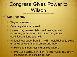Congress Gives Power to
            Wilson
 War Economy
   Wages increased
   Company stock increased
   Uneven pay between labor and management,
    increasing work hours, child labor, dangerous
    conditions, unions boomed.
   National War Labor Board – 1918 – established to settle
    disputes between management and labor.
      Refusing meant losing draft exemptions
      Improved factory conditions, 8-hour work day, safety
       inspections, and child labor ban
 