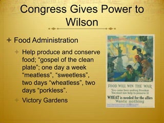 Congress Gives Power to
            Wilson
 Food Administration
   Help produce and conserve
    food; “gospel of the clean
    plate”; one day a week
    “meatless”, “sweetless”,
    two days “wheatless”, two
    days “porkless”.
   Victory Gardens
 