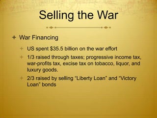 Selling the War
 War Financing
   US spent $35.5 billion on the war effort
   1/3 raised through taxes; progressive income tax,
    war-profits tax, excise tax on tobacco, liquor, and
    luxury goods.
   2/3 raised by selling “Liberty Loan” and “Victory
    Loan” bonds
 