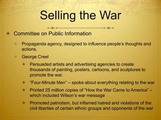 Selling the War
 Committee on Public Information
    Propaganda agency, designed to influence people’s thoughts and
     actions.
    George Creel
       Persuaded artists and advertising agencies to create
        thousands of painting, posters, cartoons, and sculptures to
        promote the war.
       “Four-Minute Men” – spoke about everything relating to the war
       Printed 25 million copies of “How the War Came to America” –
        which included Wilson’s war message
       Promoted patriotism, but inflamed hatred and violations of the
        civil liberties of certain ethnic groups and opponents of the war
 