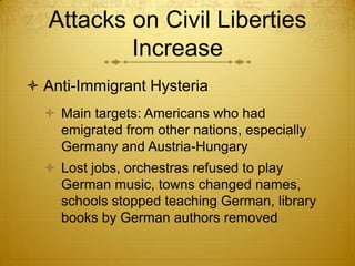 Attacks on Civil Liberties
           Increase
 Anti-Immigrant Hysteria
   Main targets: Americans who had
    emigrated from other nations, especially
    Germany and Austria-Hungary
   Lost jobs, orchestras refused to play
    German music, towns changed names,
    schools stopped teaching German, library
    books by German authors removed
 