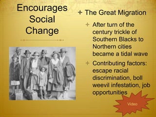 Encourages    The Great Migration
  Social        After turn of the
 Change          century trickle of
                 Southern Blacks to
                 Northern cities
                 became a tidal wave
                Contributing factors:
                 escape racial
                 discrimination, boll
                 weevil infestation, job
                 opportunities
                               Video
 