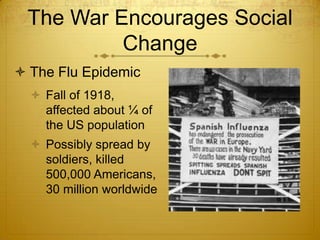 The War Encourages Social
          Change
 The Flu Epidemic
   Fall of 1918,
    affected about ¼ of
    the US population
   Possibly spread by
    soldiers, killed
    500,000 Americans,
    30 million worldwide
 