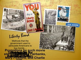 Methods that the
    government used to
   persuade Americans to
        buy bonds…
Promotions by such movie
   Speeches by &
    Newspaper the
     Sales talks
      asrallies
       parades
starsBond drives Fairbanks,
         Douglas
  between theater
  Four-Minute Men
    billboard ads
 Mary Pickford, and Charlie
 