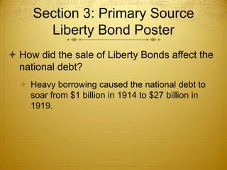 Section 3: Primary Source
       Liberty Bond Poster
 How did the sale of Liberty Bonds affect the
  national debt?
   Heavy borrowing caused the national debt to
    soar from $1 billion in 1914 to $27 billion in
    1919.
 